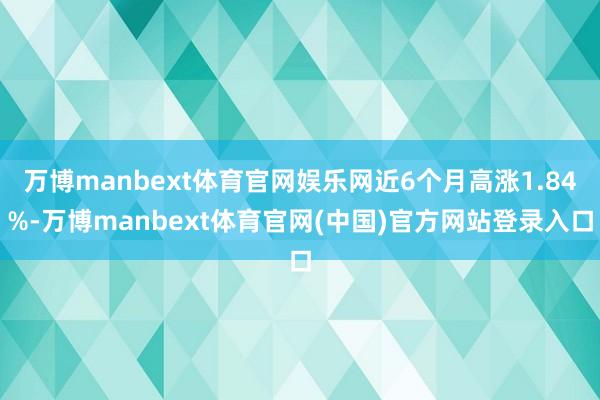 万博manbext体育官网娱乐网近6个月高涨1.84%-万博manbext体育官网(中国)官方网站登录入口