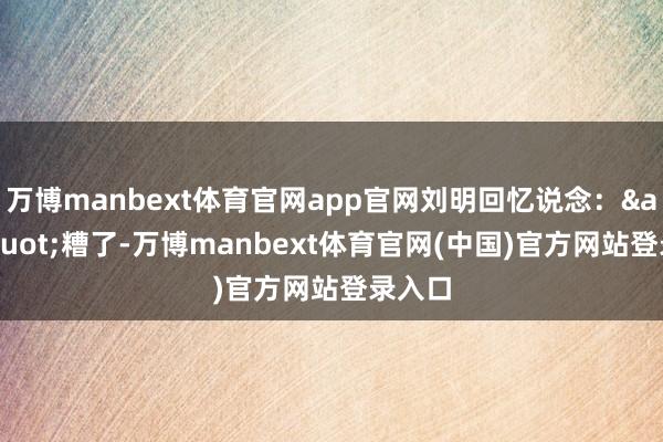 万博manbext体育官网app官网刘明回忆说念：&quot;糟了-万博manbext体育官网(中国)官方网站登录入口