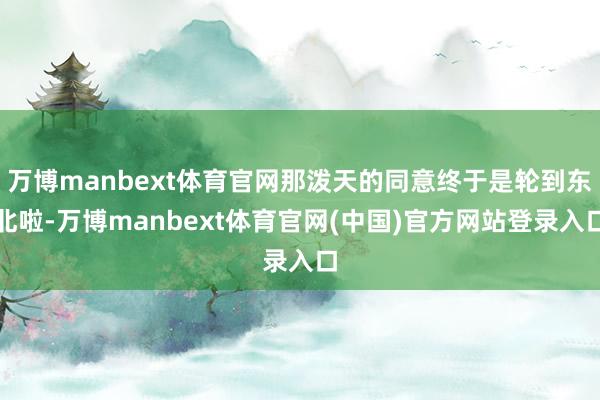 万博manbext体育官网那泼天的同意终于是轮到东北啦-万博manbext体育官网(中国)官方网站登录入口