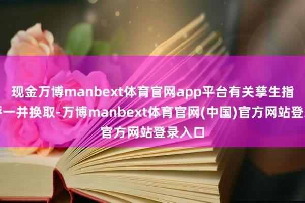 现金万博manbext体育官网app平台有关孳生指数称呼一并换取-万博manbext体育官网(中国)官方网站登录入口