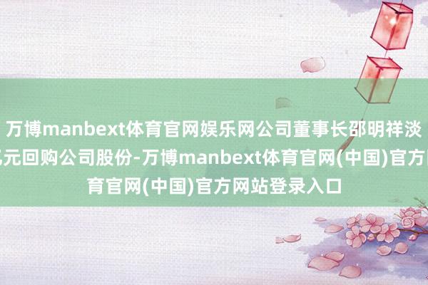 万博manbext体育官网娱乐网公司董事长邵明祥淡薄1亿元—2亿元回购公司股份-万博manbext体育官网(中国)官方网站登录入口