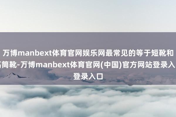 万博manbext体育官网娱乐网最常见的等于短靴和高筒靴-万博manbext体育官网(中国)官方网站登录入口