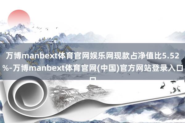 万博manbext体育官网娱乐网现款占净值比5.52%-万博manbext体育官网(中国)官方网站登录入口