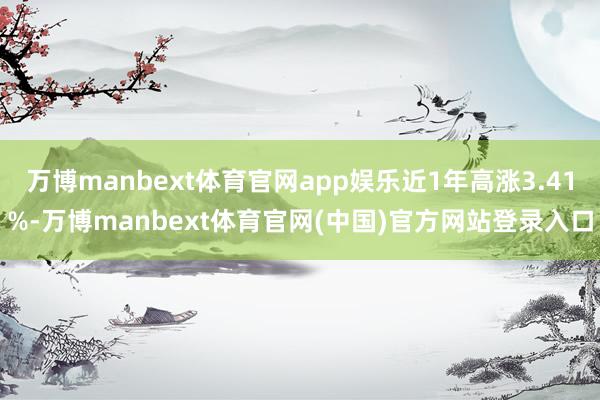 万博manbext体育官网app娱乐近1年高涨3.41%-万博manbext体育官网(中国)官方网站登录入口