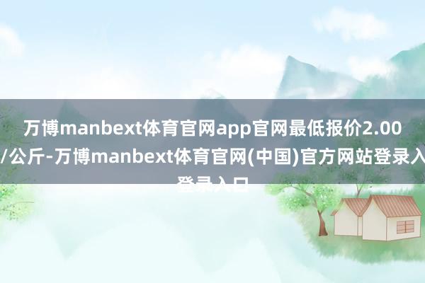 万博manbext体育官网app官网最低报价2.00元/公斤-万博manbext体育官网(中国)官方网站登录入口