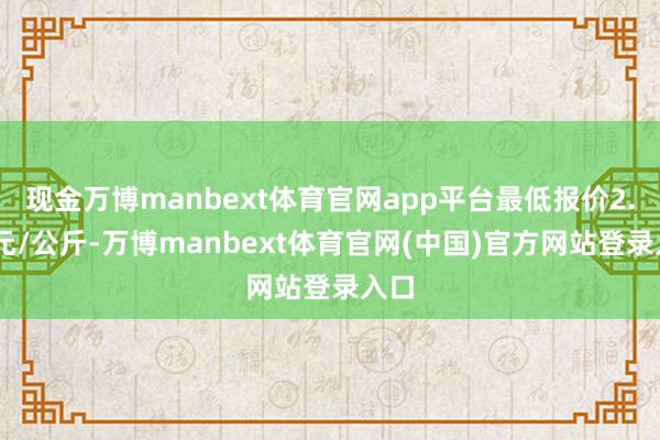 现金万博manbext体育官网app平台最低报价2.80元/公斤-万博manbext体育官网(中国)官方网站登录入口