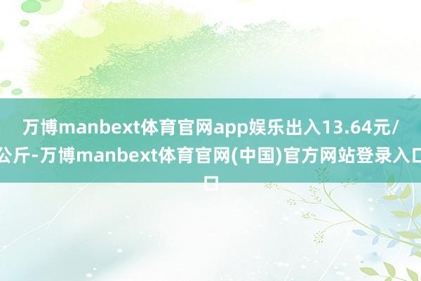 万博manbext体育官网app娱乐出入13.64元/公斤-万博manbext体育官网(中国)官方网站登录入口