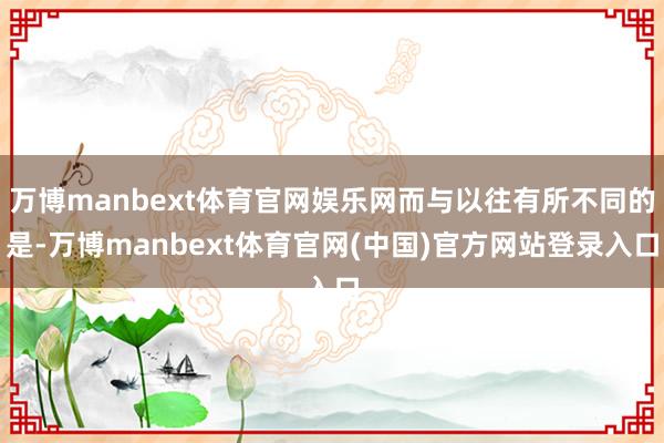 万博manbext体育官网娱乐网而与以往有所不同的是-万博manbext体育官网(中国)官方网站登录入口