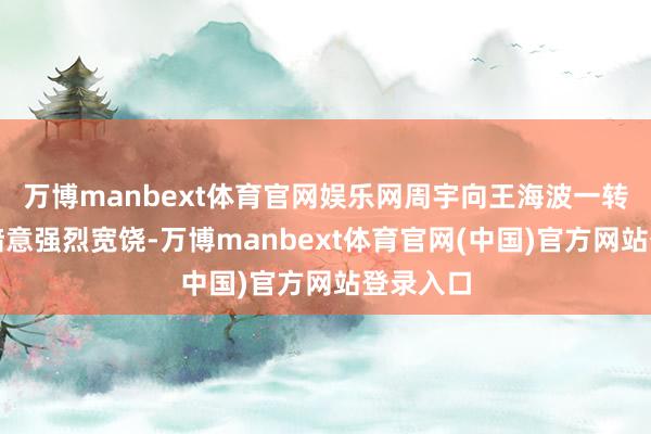 万博manbext体育官网娱乐网周宇向王海波一转的到来暗意强烈宽饶-万博manbext体育官网(中国)官方网站登录入口