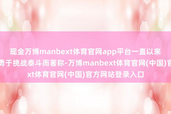 现金万博manbext体育官网app平台一直以来齐以刀切斧砍、勇于挑战泰斗而著称-万博manbext体育官网(中国)官方网站登录入口