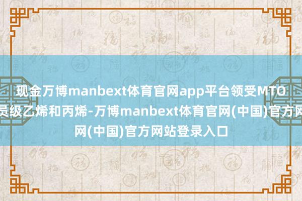 现金万博manbext体育官网app平台领受MTO时间坐褥团员级乙烯和丙烯-万博manbext体育官网(中国)官方网站登录入口