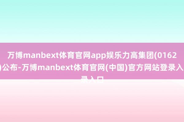 万博manbext体育官网app娱乐力高集团(01622)公布-万博manbext体育官网(中国)官方网站登录入口