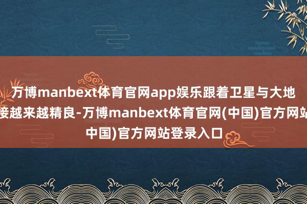 万博manbext体育官网app娱乐跟着卫星与大地网罗的衔接越来越精良-万博manbext体育官网(中国)官方网站登录入口