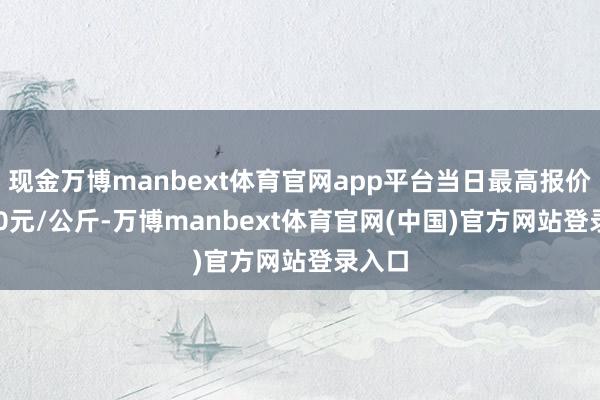 现金万博manbext体育官网app平台当日最高报价16.00元/公斤-万博manbext体育官网(中国)官方网站登录入口