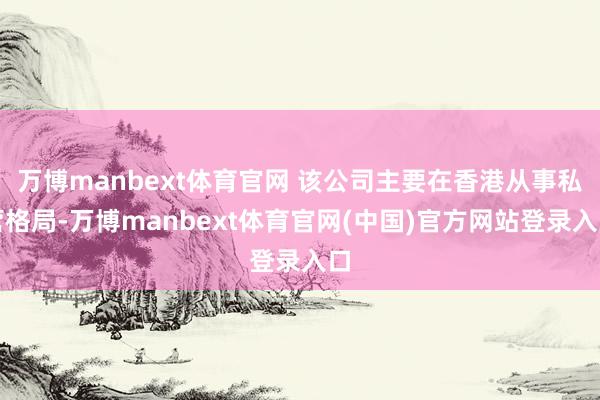 万博manbext体育官网 该公司主要在香港从事私营格局-万博manbext体育官网(中国)官方网站登录入口