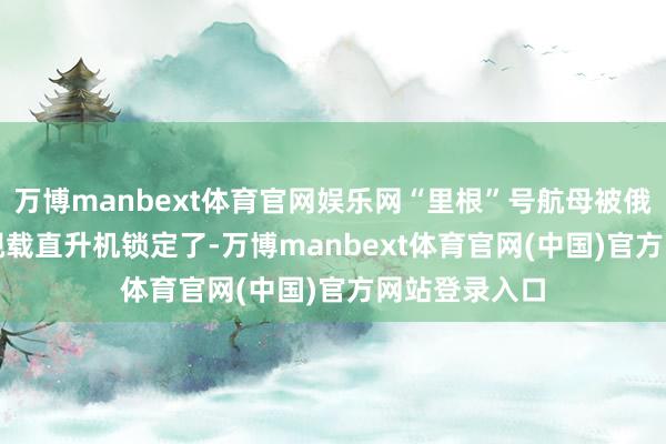 万博manbext体育官网娱乐网“里根”号航母被俄军的卡-27 舰载直升机锁定了-万博manbext体育官网(中国)官方网站登录入口