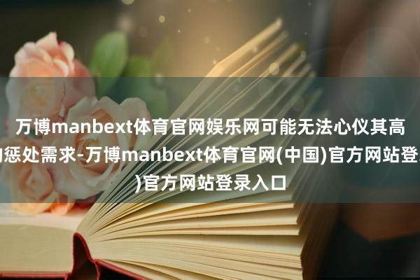 万博manbext体育官网娱乐网可能无法心仪其高水量的惩处需求-万博manbext体育官网(中国)官方网站登录入口