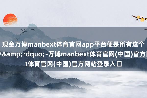 现金万博manbext体育官网app平台便是所有这个词这个词寰宇&rdquo;-万博manbext体育官网(中国)官方网站登录入口