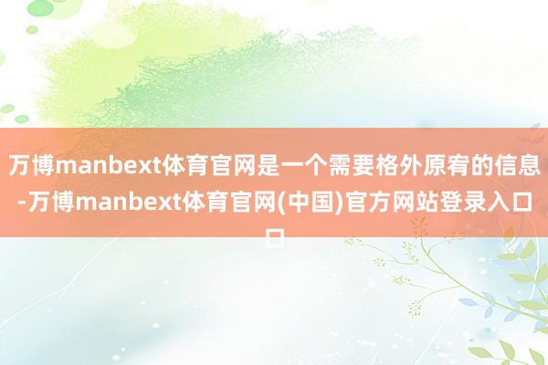 万博manbext体育官网是一个需要格外原宥的信息-万博manbext体育官网(中国)官方网站登录入口