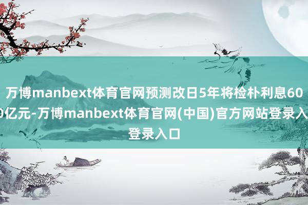 万博manbext体育官网预测改日5年将检朴利息6000亿元-万博manbext体育官网(中国)官方网站登录入口