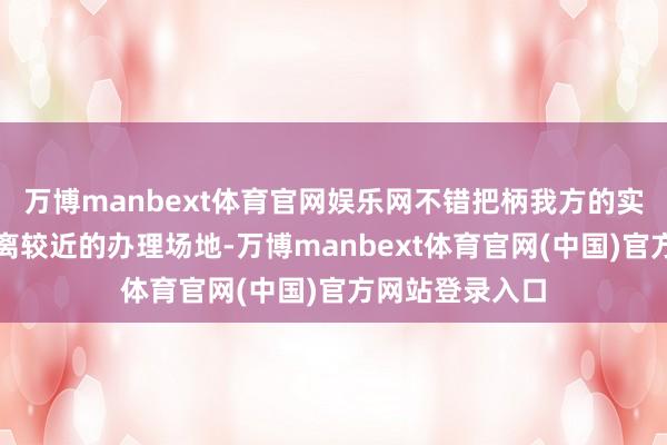 万博manbext体育官网娱乐网不错把柄我方的实质情况采用距离较近的办理场地-万博manbext体育官网(中国)官方网站登录入口