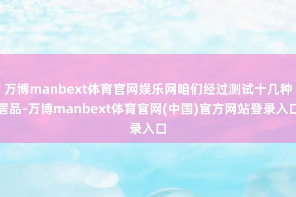 万博manbext体育官网娱乐网咱们经过测试十几种居品-万博manbext体育官网(中国)官方网站登录入口