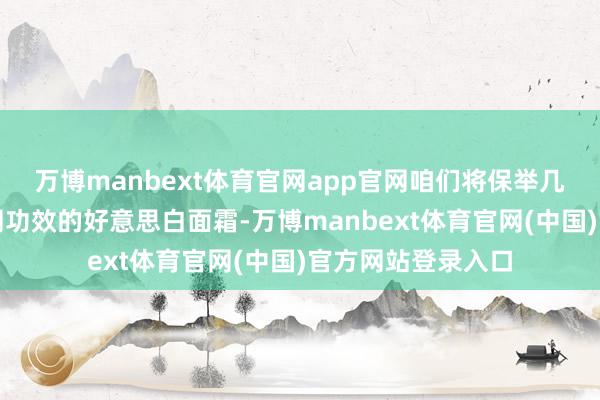 万博manbext体育官网app官网咱们将保举几款不同价位、不同功效的好意思白面霜-万博manbext体育官网(中国)官方网站登录入口