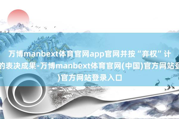 万博manbext体育官网app官网并按“弃权”计入对应的表决成果-万博manbext体育官网(中国)官方网站登录入口