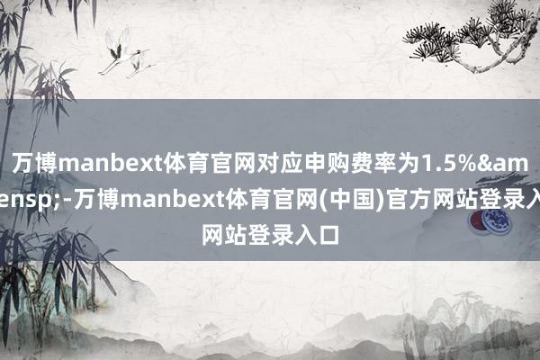 万博manbext体育官网对应申购费率为1.5%&ensp;-万博manbext体育官网(中国)官方网站登录入口