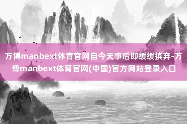 万博manbext体育官网自今天事后即缓缓摈弃-万博manbext体育官网(中国)官方网站登录入口