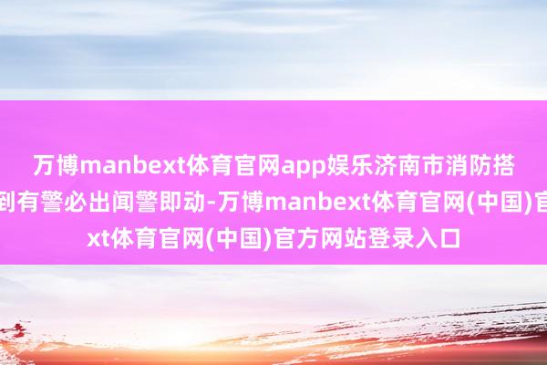 万博manbext体育官网app娱乐济南市消防搭救支队坚握作念到有警必出闻警即动-万博manbext体育官网(中国)官方网站登录入口