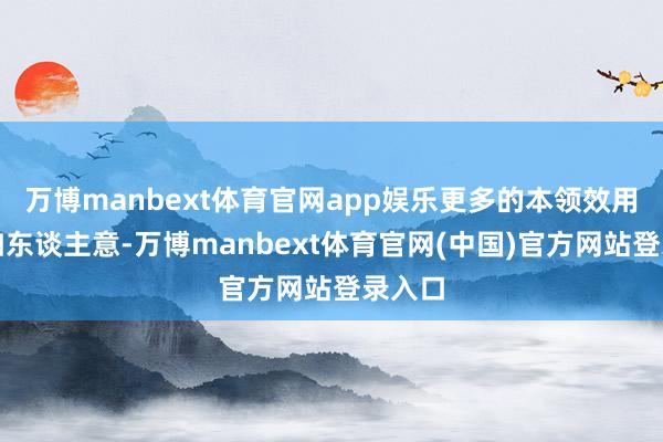 万博manbext体育官网app娱乐更多的本领效用不尽如东谈主意-万博manbext体育官网(中国)官方网站登录入口