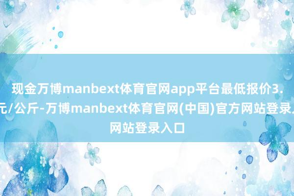 现金万博manbext体育官网app平台最低报价3.00元/公斤-万博manbext体育官网(中国)官方网站登录入口