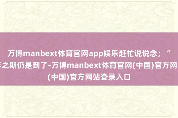 万博manbext体育官网app娱乐赶忙说说念；“小歌的十年之期仍是到了-万博manbext体育官网(中国)官方网站登录入口