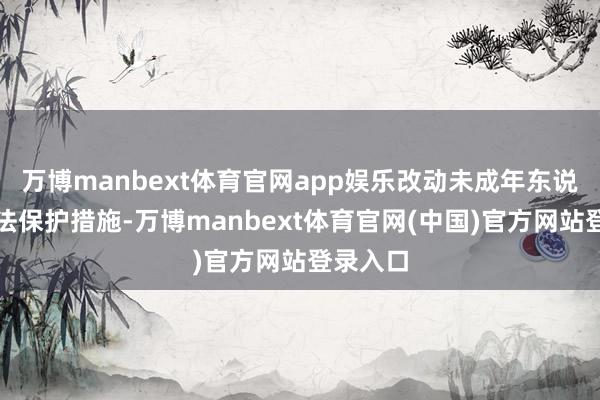 万博manbext体育官网app娱乐改动未成年东说念主方法保护措施-万博manbext体育官网(中国)官方网站登录入口