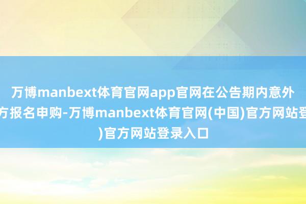 万博manbext体育官网app官网在公告期内意外向受让方报名申购-万博manbext体育官网(中国)官方网站登录入口