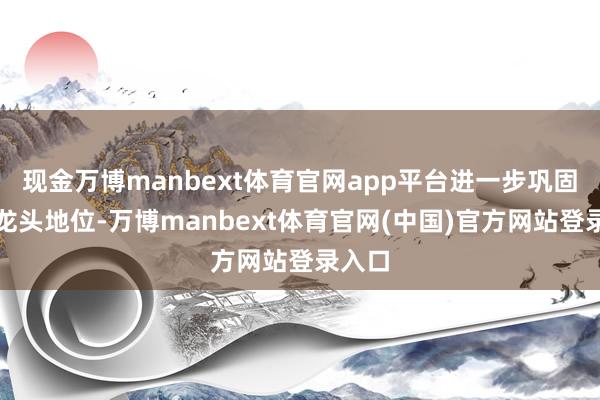 现金万博manbext体育官网app平台进一步巩固产业龙头地位-万博manbext体育官网(中国)官方网站登录入口