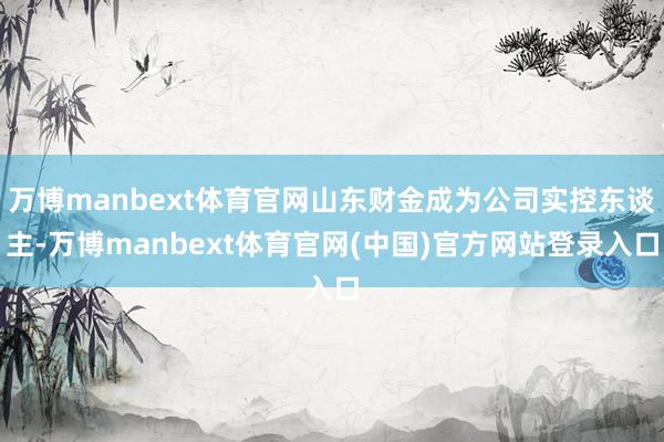 万博manbext体育官网山东财金成为公司实控东谈主-万博manbext体育官网(中国)官方网站登录入口