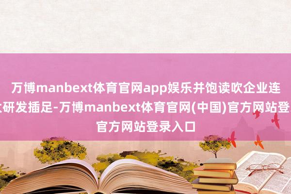 万博manbext体育官网app娱乐并饱读吹企业连接加大研发插足-万博manbext体育官网(中国)官方网站登录入口