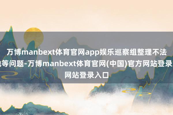 万博manbext体育官网app娱乐巡察组整理不法占地等问题-万博manbext体育官网(中国)官方网站登录入口