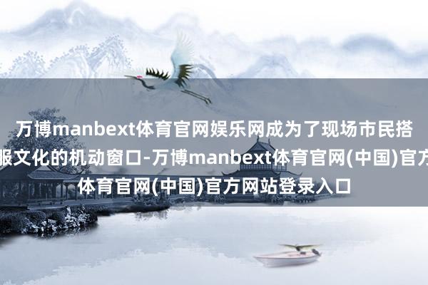 万博manbext体育官网娱乐网成为了现场市民搭客长远了解汉服文化的机动窗口-万博manbext体育官网(中国)官方网站登录入口