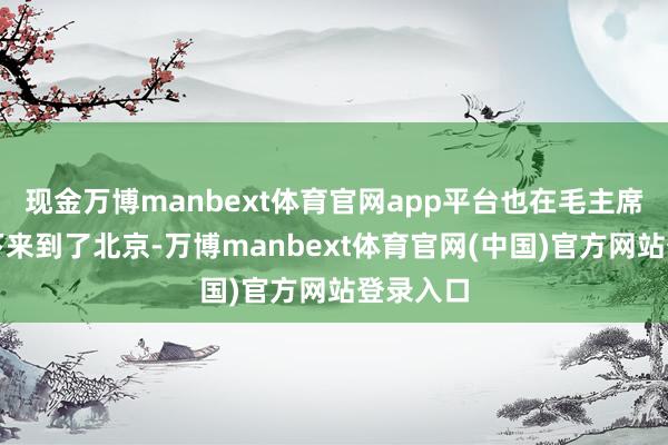 现金万博manbext体育官网app平台也在毛主席的邀请下来到了北京-万博manbext体育官网(中国)官方网站登录入口