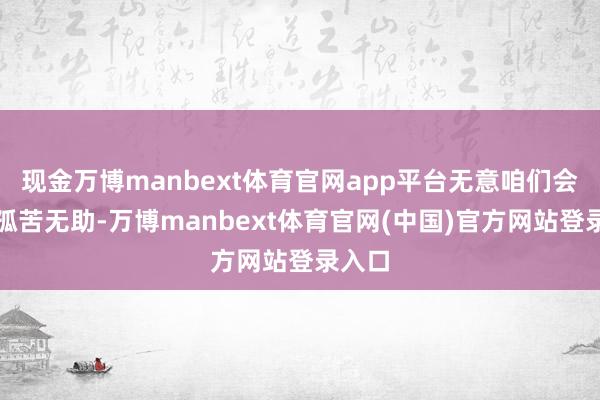 现金万博manbext体育官网app平台无意咱们会感到孤苦无助-万博manbext体育官网(中国)官方网站登录入口