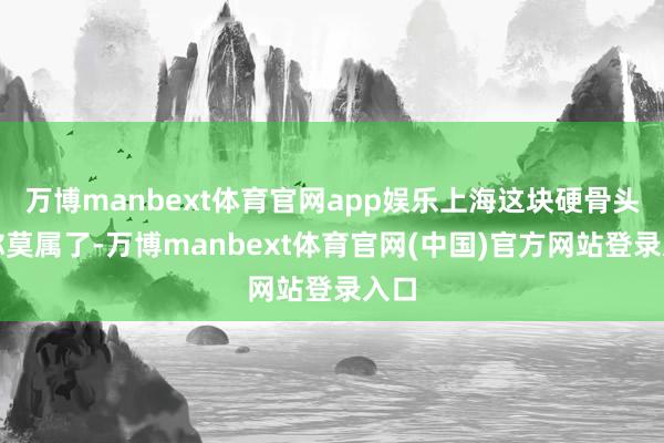 万博manbext体育官网app娱乐上海这块硬骨头非你莫属了-万博manbext体育官网(中国)官方网站登录入口