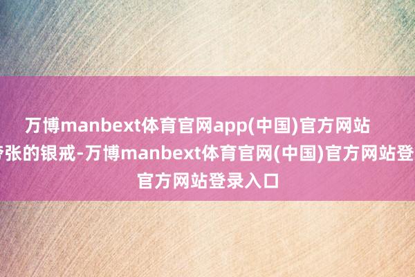 万博manbext体育官网app(中国)官方网站        那夸张的银戒-万博manbext体育官网(中国)官方网站登录入口