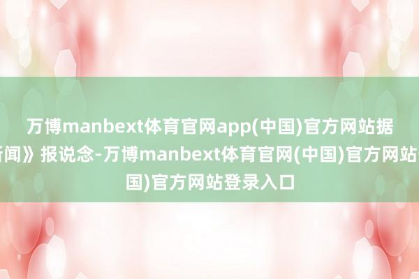 万博manbext体育官网app(中国)官方网站据《正在新闻》报说念-万博manbext体育官网(中国)官方网站登录入口