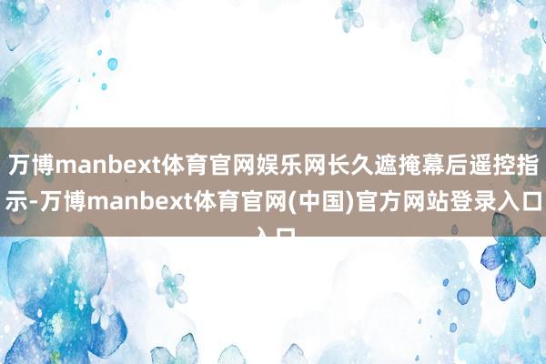 万博manbext体育官网娱乐网长久遮掩幕后遥控指示-万博manbext体育官网(中国)官方网站登录入口