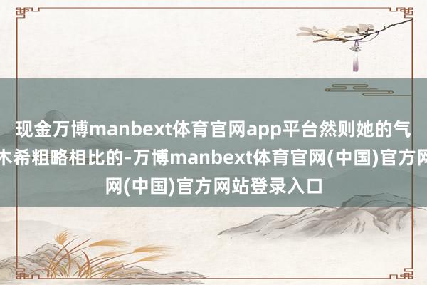 现金万博manbext体育官网app平台然则她的气质不是佐佐木希粗略相比的-万博manbext体育官网(中国)官方网站登录入口