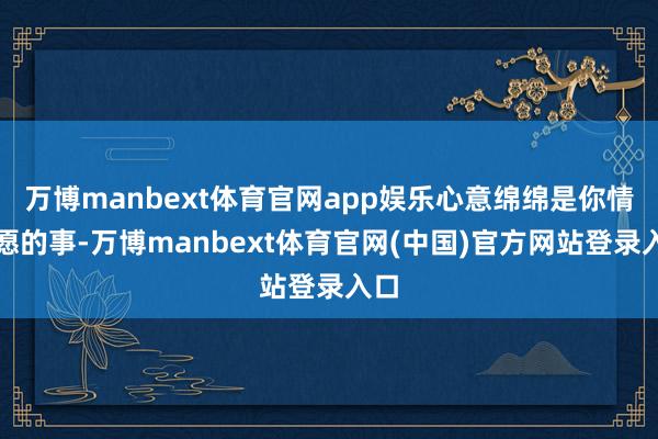 万博manbext体育官网app娱乐心意绵绵是你情我愿的事-万博manbext体育官网(中国)官方网站登录入口