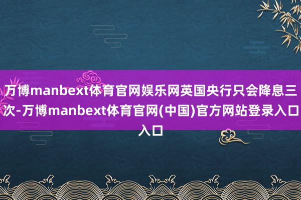 万博manbext体育官网娱乐网英国央行只会降息三次-万博manbext体育官网(中国)官方网站登录入口